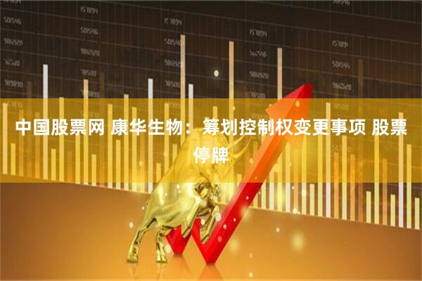 中国股票网 康华生物：筹划控制权变更事项 股票停牌