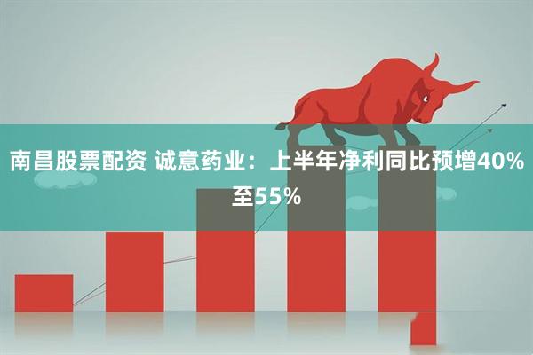 南昌股票配资 诚意药业：上半年净利同比预增40%至55%