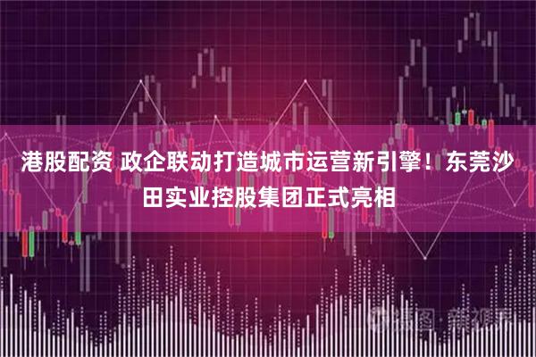 港股配资 政企联动打造城市运营新引擎！东莞沙田实业控股集团正式亮相