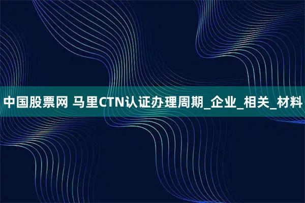 中国股票网 马里CTN认证办理周期_企业_相关_材料