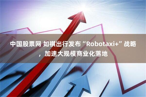 中国股票网 如祺出行发布“Robotaxi+”战略，加速大规模商业化落地