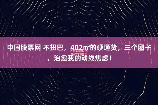 中国股票网 不扭巴，402㎡的硬通货，三个圈子，治愈我的动线焦虑！