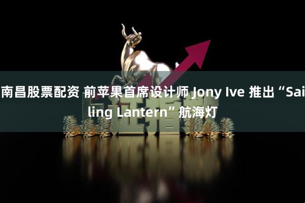 南昌股票配资 前苹果首席设计师 Jony Ive 推出“Sailing Lantern”航海灯