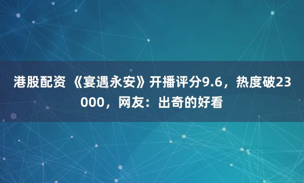 港股配资 《宴遇永安》开播评分9.6，热度破23000，网友：出奇的好看