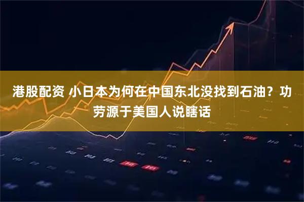 港股配资 小日本为何在中国东北没找到石油？功劳源于美国人说瞎话