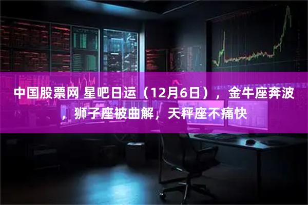 中国股票网 星吧日运（12月6日），金牛座奔波，狮子座被曲解，天秤座不痛快