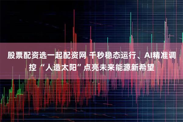 股票配资选一起配资网 千秒稳态运行、AI精准调控 “人造太阳”点亮未来能源新希望
