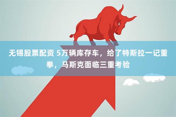 无锡股票配资 5万辆库存车，给了特斯拉一记重拳，马斯克面临三重考验