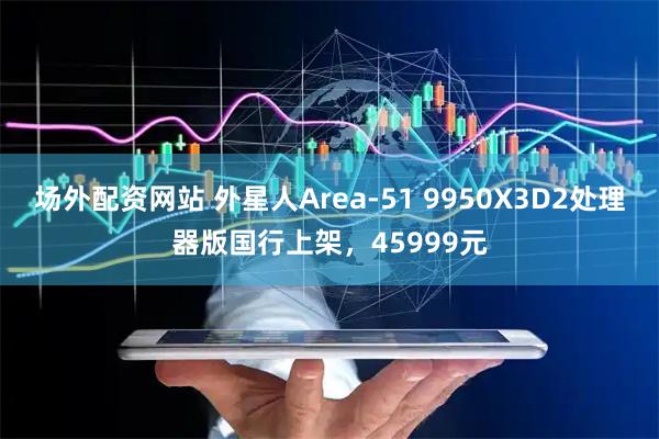 场外配资网站 外星人Area-51 9950X3D2处理器版国行上架，45999元